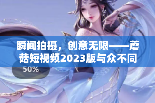 瞬间拍摄，创意无限——蘑菇短视频2023版与众不同的软件创新