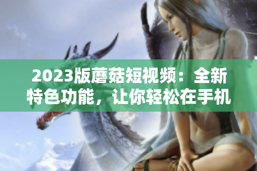 2023版蘑菇短视频：全新特色功能，让你轻松在手机上编辑创意视频！