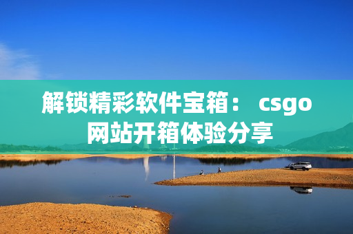 解锁精彩软件宝箱： csgo 网站开箱体验分享