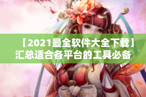 【2021最全软件大全下载】汇总适合各平台的工具必备软件!