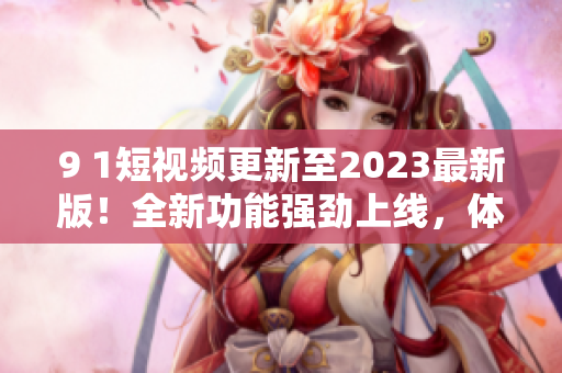 9 1短视频更新至2023最新版！全新功能强劲上线，体验震撼升级！