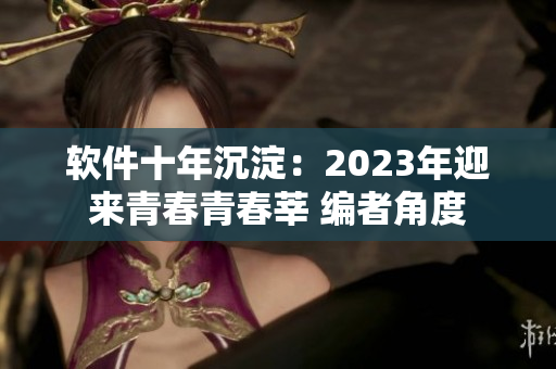 软件十年沉淀：2023年迎来青春青春莘 编者角度