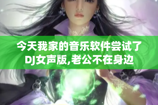 今天我家的音乐软件尝试了DJ女声版,老公不在身边