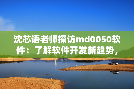 沈芯语老师探访md0050软件：了解软件开发新趋势，价值观与职业启示