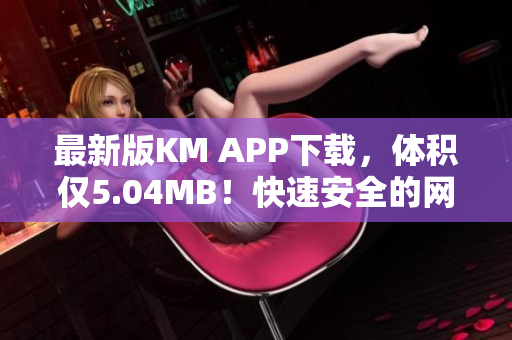 最新版KM APP下载，体积仅5.04MB！快速安全的网络软件必备！