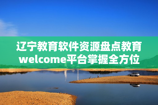 辽宁教育软件资源盘点教育welcome平台掌握全方位软件应用技能