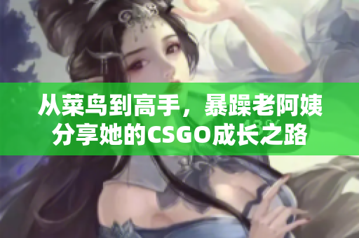 从菜鸟到高手，暴躁老阿姨分享她的CSGO成长之路