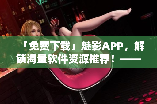 「免费下载」魅影APP，解锁海量软件资源推荐！——网络软件编辑必看！