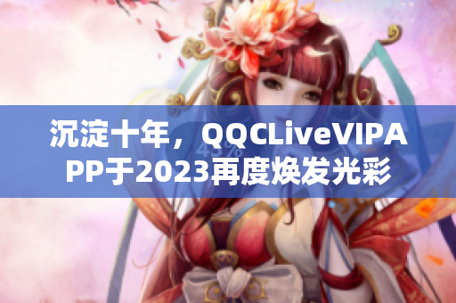 沉淀十年，QQCLiveVIPAPP于2023再度焕发光彩