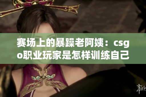 赛场上的暴躁老阿姨：csgo职业玩家是怎样训练自己的？