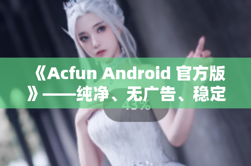 《Acfun Android 官方版》——纯净、无广告、稳定运行，重拾年轻时的快乐！