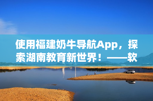 使用福建奶牛导航App，探索湖南教育新世界！——软件指南