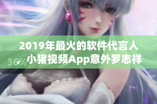 2019年最火的软件代言人，小猪视频App意外罗志祥，引爆网络热议