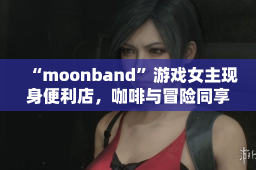 “moonband”游戏女主现身便利店，咖啡与冒险同享