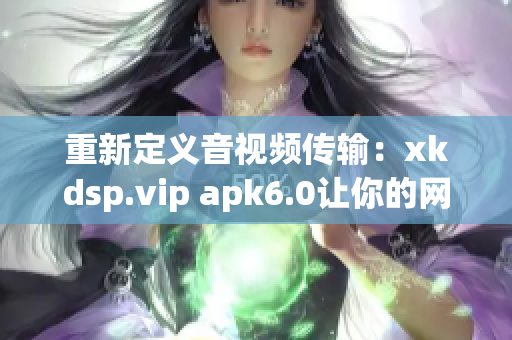 重新定义音视频传输：xkdsp.vip apk6.0让你的网络体验更高效