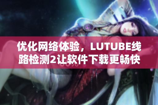 优化网络体验，LUTUBE线路检测2让软件下载更畅快