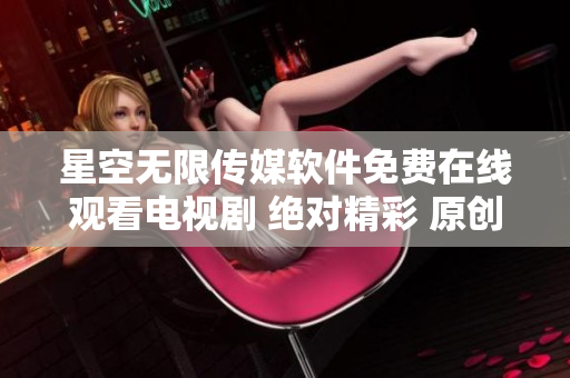 星空无限传媒软件免费在线观看电视剧 绝对精彩 原创内容 惊喜连连