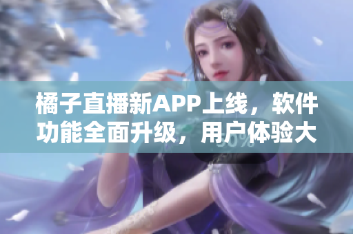 橘子直播新APP上线，软件功能全面升级，用户体验大幅提升