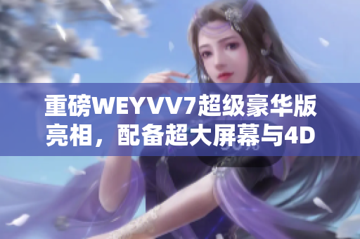 重磅WEYVV7超级豪华版亮相，配备超大屏幕与4D音效技术