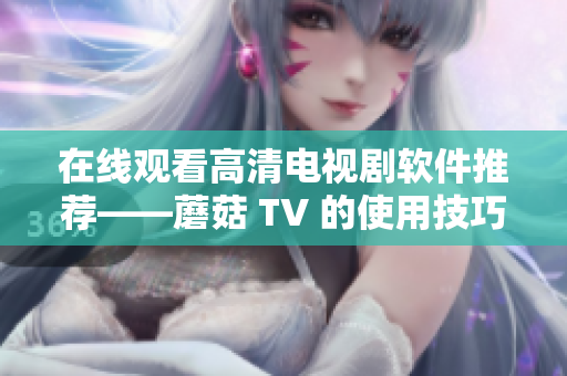 在线观看高清电视剧软件推荐——蘑菇 TV 的使用技巧