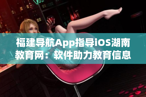 福建导航App指导iOS湖南教育网：软件助力教育信息获取