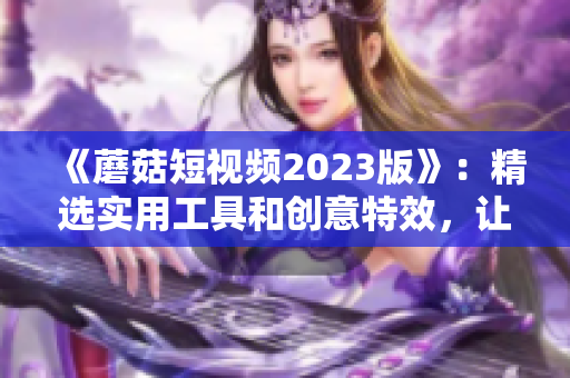 《蘑菇短视频2023版》：精选实用工具和创意特效，让视频编辑更易上手