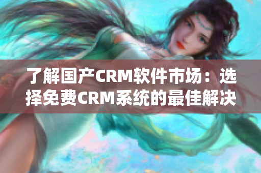 了解国产CRM软件市场：选择免费CRM系统的最佳解决方案