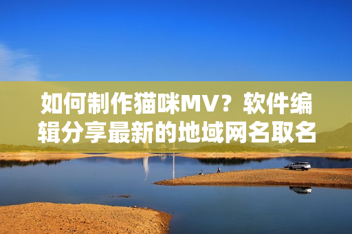 如何制作猫咪MV？软件编辑分享最新的地域网名取名技巧