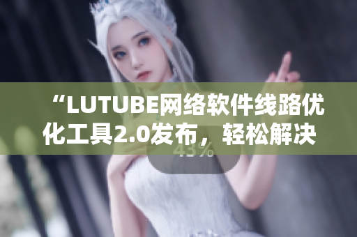 “LUTUBE网络软件线路优化工具2.0发布，轻松解决程序连接不稳定问题”