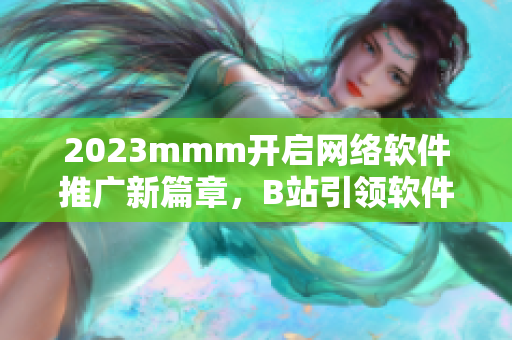 2023mmm开启网络软件推广新篇章，B站引领软件营销新时代