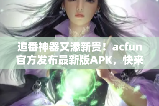 追番神器又添新贵！acfun官方发布最新版APK，快来体验畅爽的动漫观看体验！