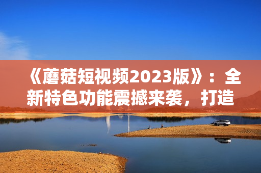 《蘑菇短视频2023版》：全新特色功能震撼来袭，打造让人惊艳的软件体验！