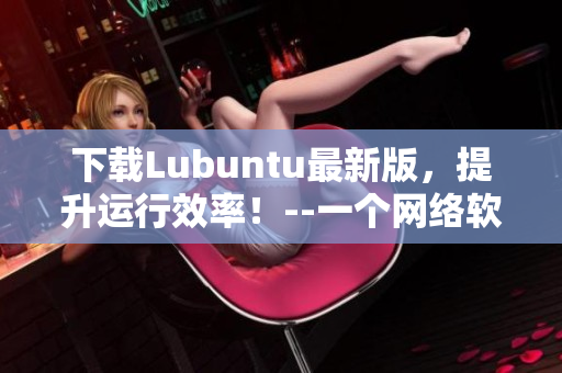 下载Lubuntu最新版，提升运行效率！--一个网络软件编辑的推荐