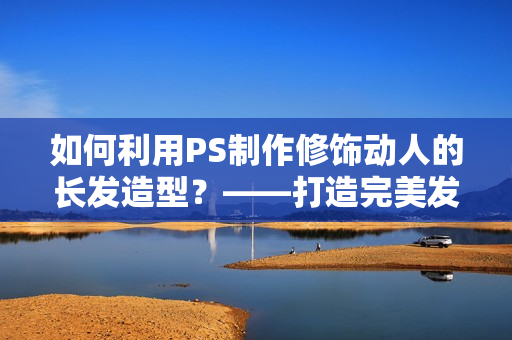 如何利用PS制作修饰动人的长发造型？——打造完美发型，让你更加出众！