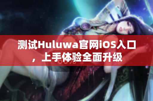 测试Huluwa官网iOS入口，上手体验全面升级