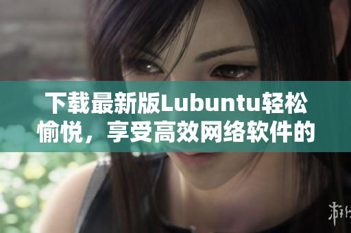 下载最新版Lubuntu轻松愉悦，享受高效网络软件的畅快新体验！