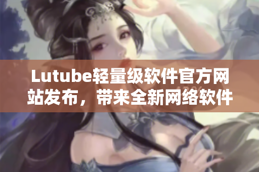 Lutube轻量级软件官方网站发布，带来全新网络软件使用体验