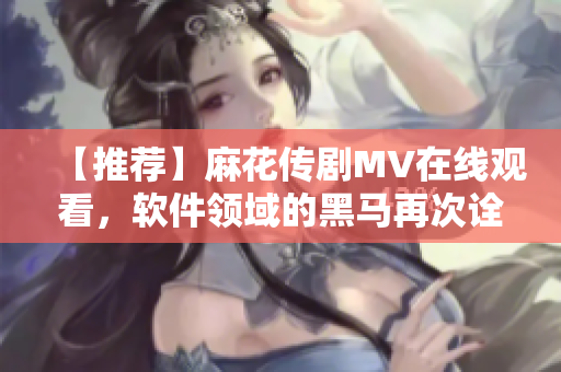 【推荐】麻花传剧MV在线观看，软件领域的黑马再次诠释创意与实力