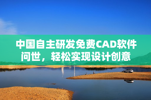 中国自主研发免费CAD软件问世，轻松实现设计创意