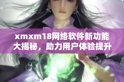 xmxm18网络软件新功能大揭秘，助力用户体验提升