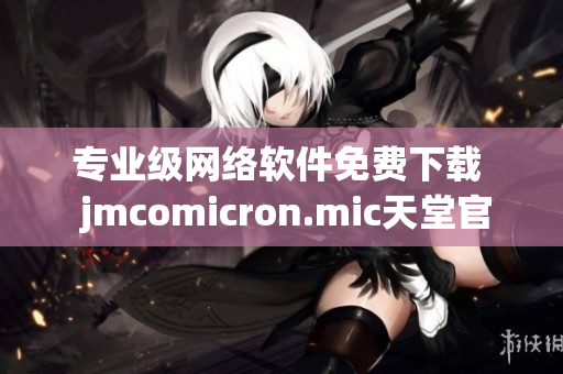 专业级网络软件免费下载  jmcomicron.mic天堂官网最新资源分享