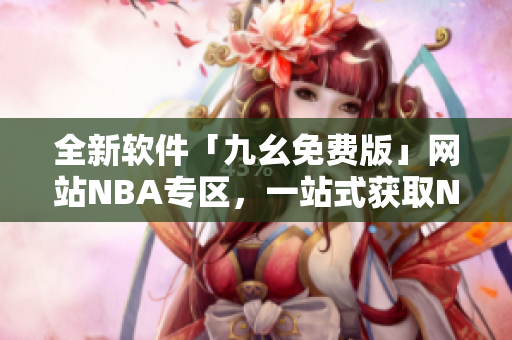 全新软件「九幺免费版」网站NBA专区，一站式获取NBA赛事资讯