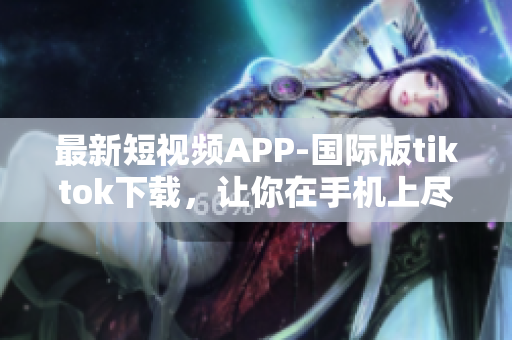 最新短视频APP-国际版tiktok下载，让你在手机上尽享创意快感！