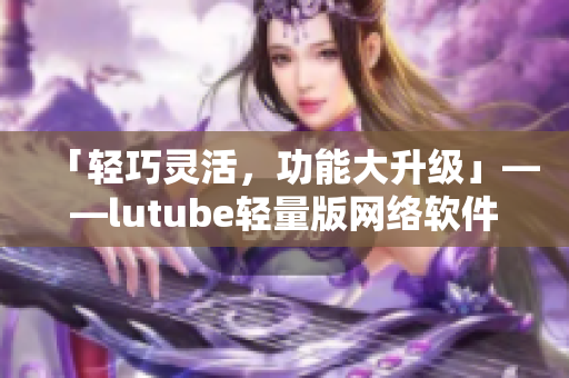 「轻巧灵活，功能大升级」——lutube轻量版网络软件官网全新上线