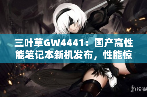 三叶草GW4441：国产高性能笔记本新机发布，性能惊喜，软件畅玩