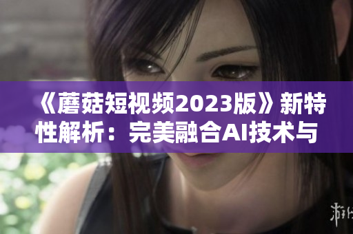 《蘑菇短视频2023版》新特性解析：完美融合AI技术与用户需求