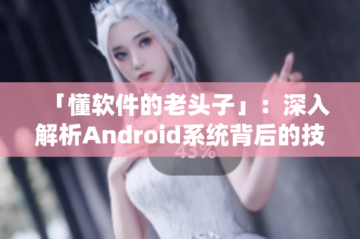 「懂软件的老头子」：深入解析Android系统背后的技术和黑科技