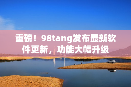 重磅！98tang发布最新软件更新，功能大幅升级