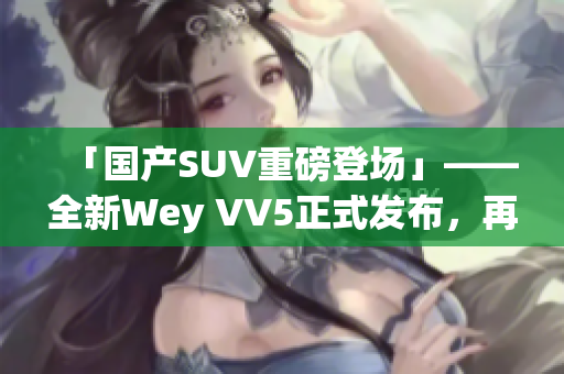 「国产SUV重磅登场」——全新Wey VV5正式发布，再掀市场热潮！