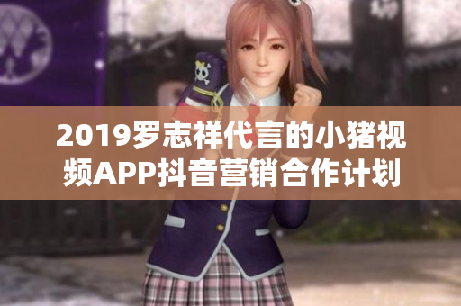 2019罗志祥代言的小猪视频APP抖音营销合作计划